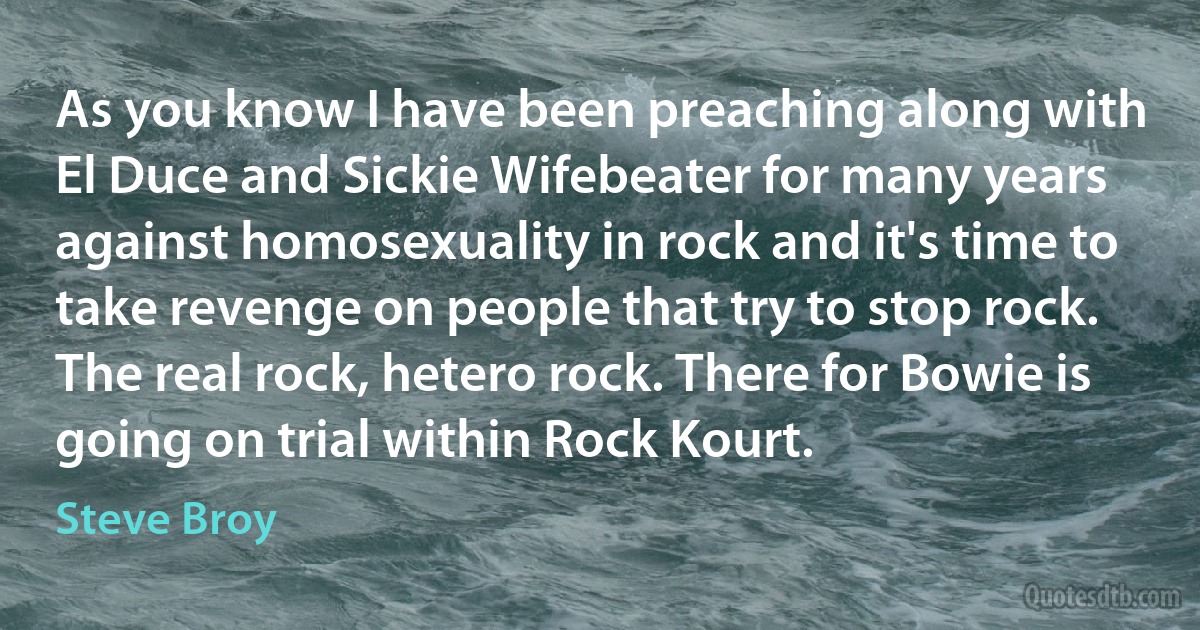 As you know I have been preaching along with El Duce and Sickie Wifebeater for many years against homosexuality in rock and it's time to take revenge on people that try to stop rock. The real rock, hetero rock. There for Bowie is going on trial within Rock Kourt. (Steve Broy)