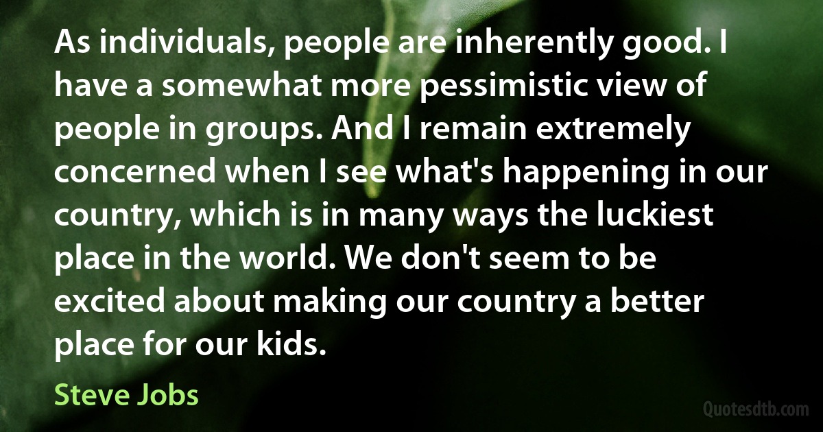 As individuals, people are inherently good. I have a somewhat more pessimistic view of people in groups. And I remain extremely concerned when I see what's happening in our country, which is in many ways the luckiest place in the world. We don't seem to be excited about making our country a better place for our kids. (Steve Jobs)