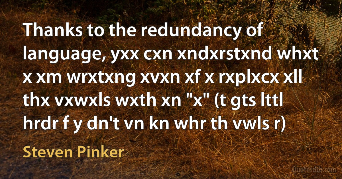 Thanks to the redundancy of language, yxx cxn xndxrstxnd whxt x xm wrxtxng xvxn xf x rxplxcx xll thx vxwxls wxth xn "x" (t gts lttl hrdr f y dn't vn kn whr th vwls r) (Steven Pinker)