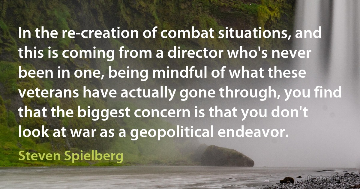 In the re-creation of combat situations, and this is coming from a director who's never been in one, being mindful of what these veterans have actually gone through, you find that the biggest concern is that you don't look at war as a geopolitical endeavor. (Steven Spielberg)