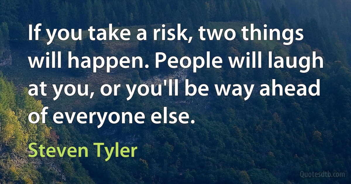 If you take a risk, two things will happen. People will laugh at you, or you'll be way ahead of everyone else. (Steven Tyler)