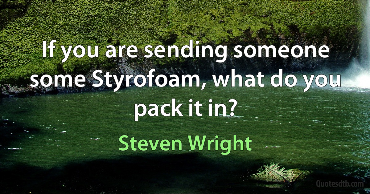 If you are sending someone some Styrofoam, what do you pack it in? (Steven Wright)