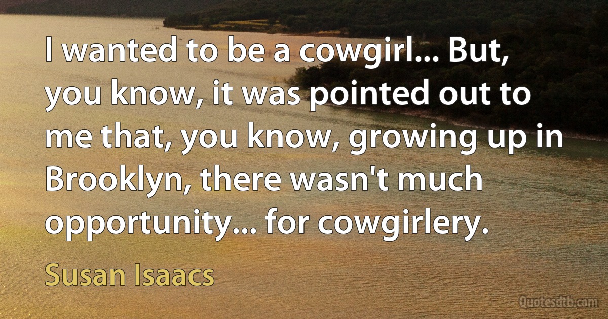 I wanted to be a cowgirl... But, you know, it was pointed out to me that, you know, growing up in Brooklyn, there wasn't much opportunity... for cowgirlery. (Susan Isaacs)