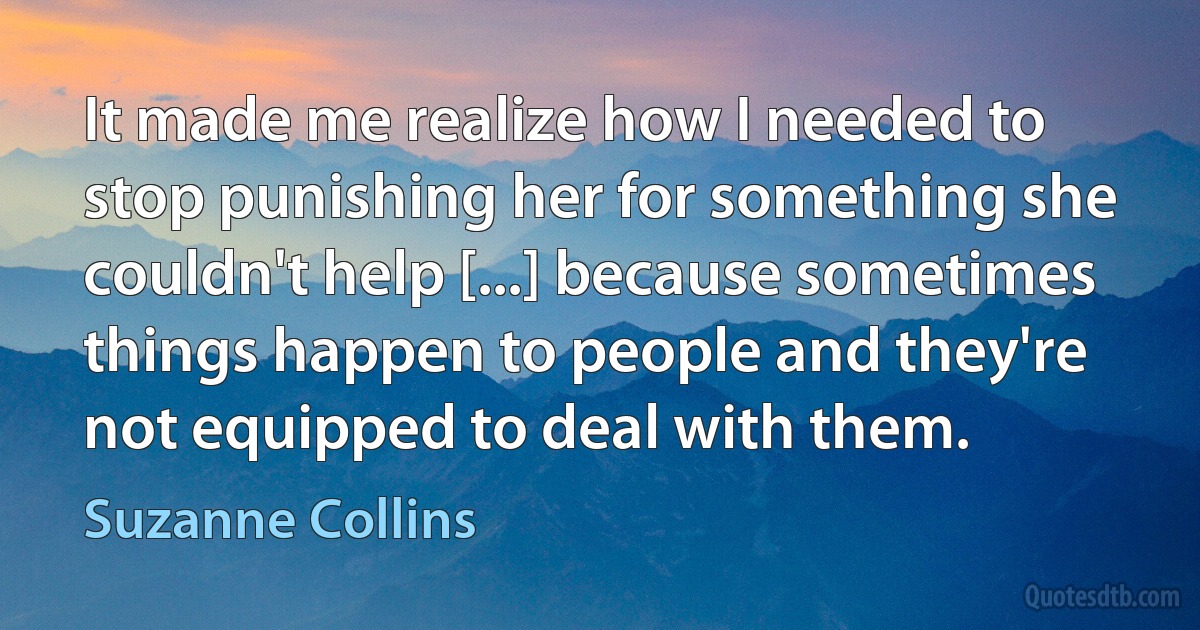 It made me realize how I needed to stop punishing her for something she couldn't help [...] because sometimes things happen to people and they're not equipped to deal with them. (Suzanne Collins)