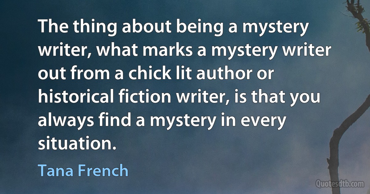 The thing about being a mystery writer, what marks a mystery writer out from a chick lit author or historical fiction writer, is that you always find a mystery in every situation. (Tana French)