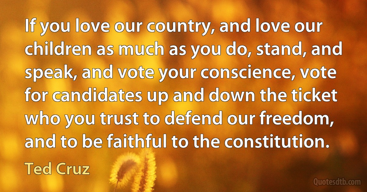 If you love our country, and love our children as much as you do, stand, and speak, and vote your conscience, vote for candidates up and down the ticket who you trust to defend our freedom, and to be faithful to the constitution. (Ted Cruz)