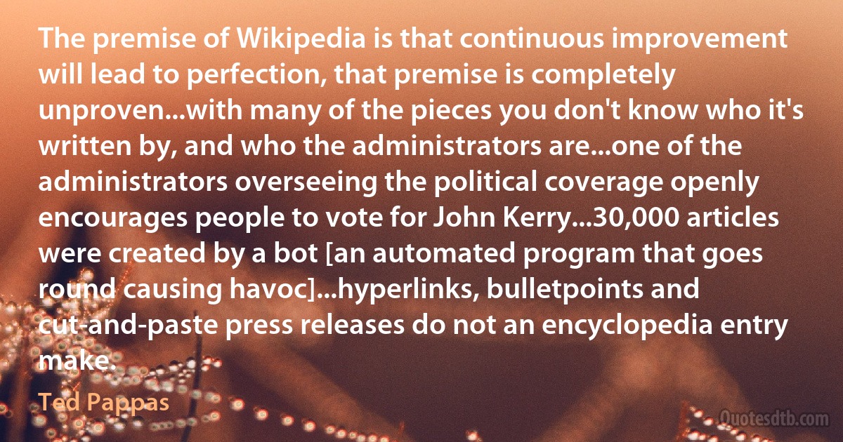 The premise of Wikipedia is that continuous improvement will lead to perfection, that premise is completely unproven...with many of the pieces you don't know who it's written by, and who the administrators are...one of the administrators overseeing the political coverage openly encourages people to vote for John Kerry...30,000 articles were created by a bot [an automated program that goes round causing havoc]...hyperlinks, bulletpoints and cut-and-paste press releases do not an encyclopedia entry make. (Ted Pappas)