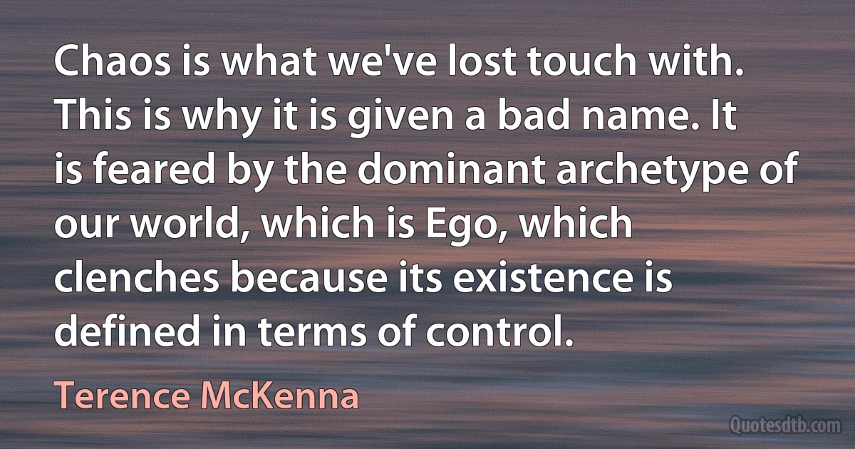 Chaos is what we've lost touch with. This is why it is given a bad name. It is feared by the dominant archetype of our world, which is Ego, which clenches because its existence is defined in terms of control. (Terence McKenna)