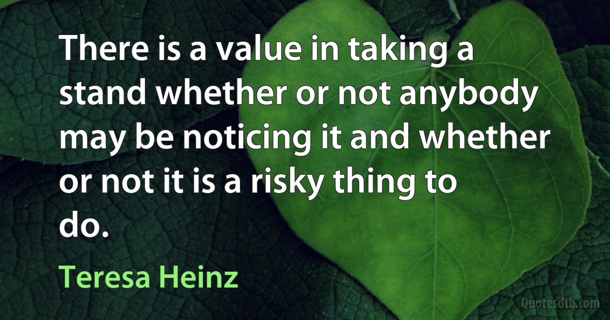 There is a value in taking a stand whether or not anybody may be noticing it and whether or not it is a risky thing to do. (Teresa Heinz)