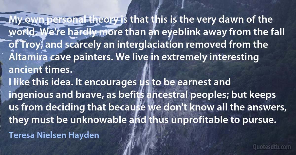 My own personal theory is that this is the very dawn of the world. We're hardly more than an eyeblink away from the fall of Troy, and scarcely an interglaciation removed from the Altamira cave painters. We live in extremely interesting ancient times.
I like this idea. It encourages us to be earnest and ingenious and brave, as befits ancestral peoples; but keeps us from deciding that because we don't know all the answers, they must be unknowable and thus unprofitable to pursue. (Teresa Nielsen Hayden)