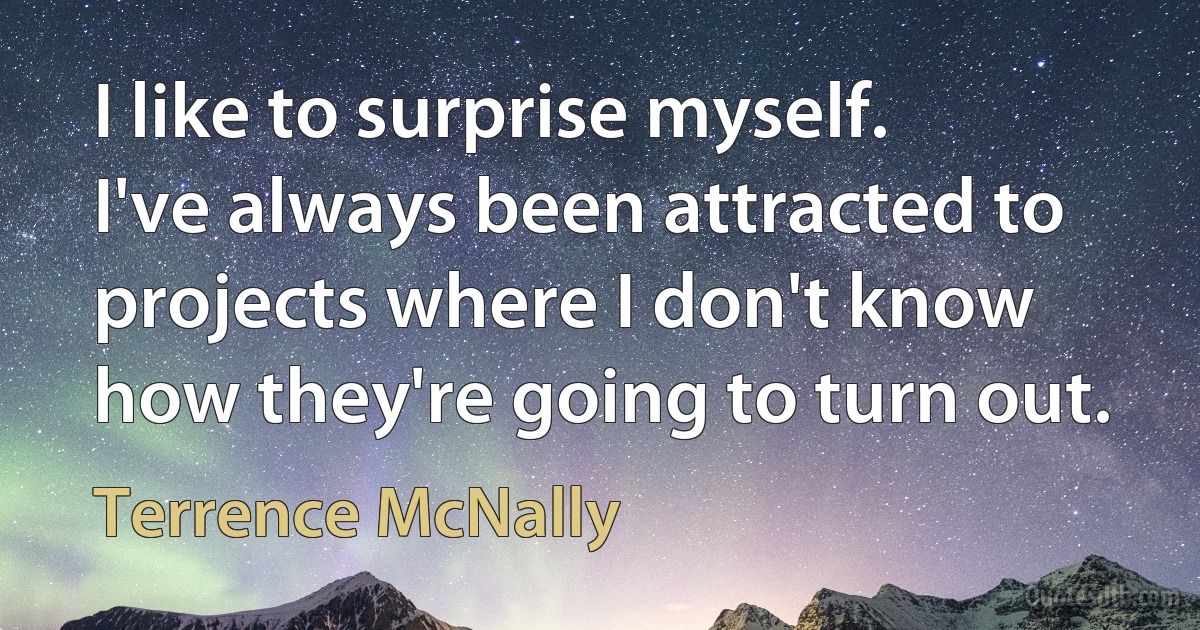 I like to surprise myself. I've always been attracted to projects where I don't know how they're going to turn out. (Terrence McNally)