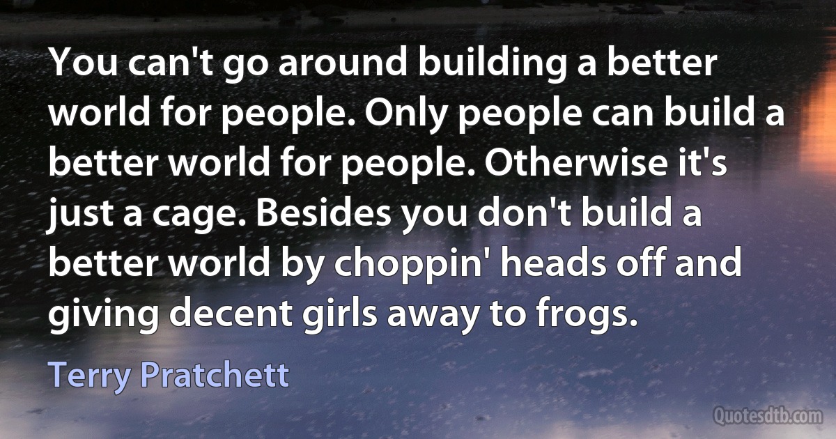 You can't go around building a better world for people. Only people can build a better world for people. Otherwise it's just a cage. Besides you don't build a better world by choppin' heads off and giving decent girls away to frogs. (Terry Pratchett)