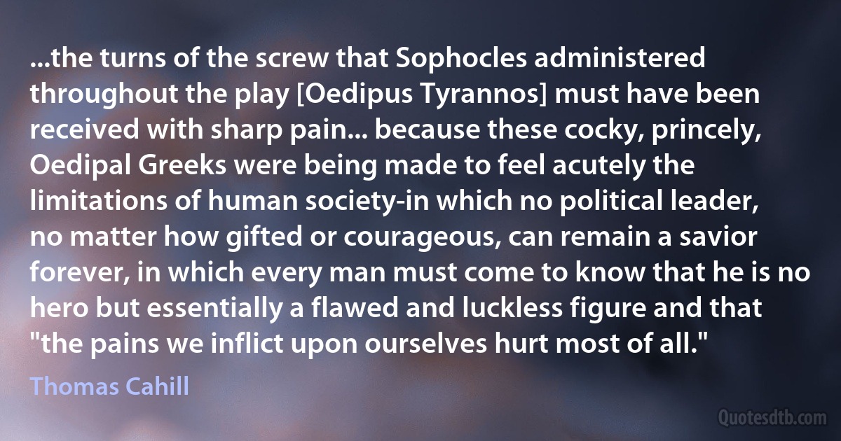 ...the turns of the screw that Sophocles administered throughout the play [Oedipus Tyrannos] must have been received with sharp pain... because these cocky, princely, Oedipal Greeks were being made to feel acutely the limitations of human society-in which no political leader, no matter how gifted or courageous, can remain a savior forever, in which every man must come to know that he is no hero but essentially a flawed and luckless figure and that "the pains we inflict upon ourselves hurt most of all." (Thomas Cahill)