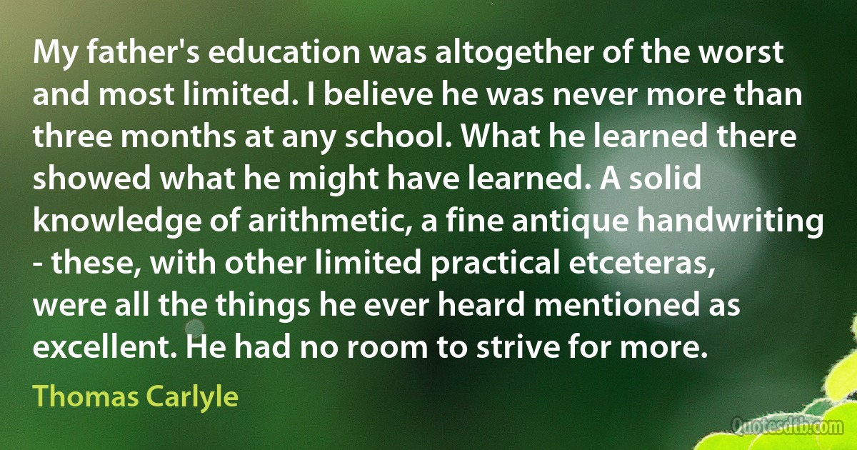 My father's education was altogether of the worst and most limited. I believe he was never more than three months at any school. What he learned there showed what he might have learned. A solid knowledge of arithmetic, a fine antique handwriting - these, with other limited practical etceteras, were all the things he ever heard mentioned as excellent. He had no room to strive for more. (Thomas Carlyle)