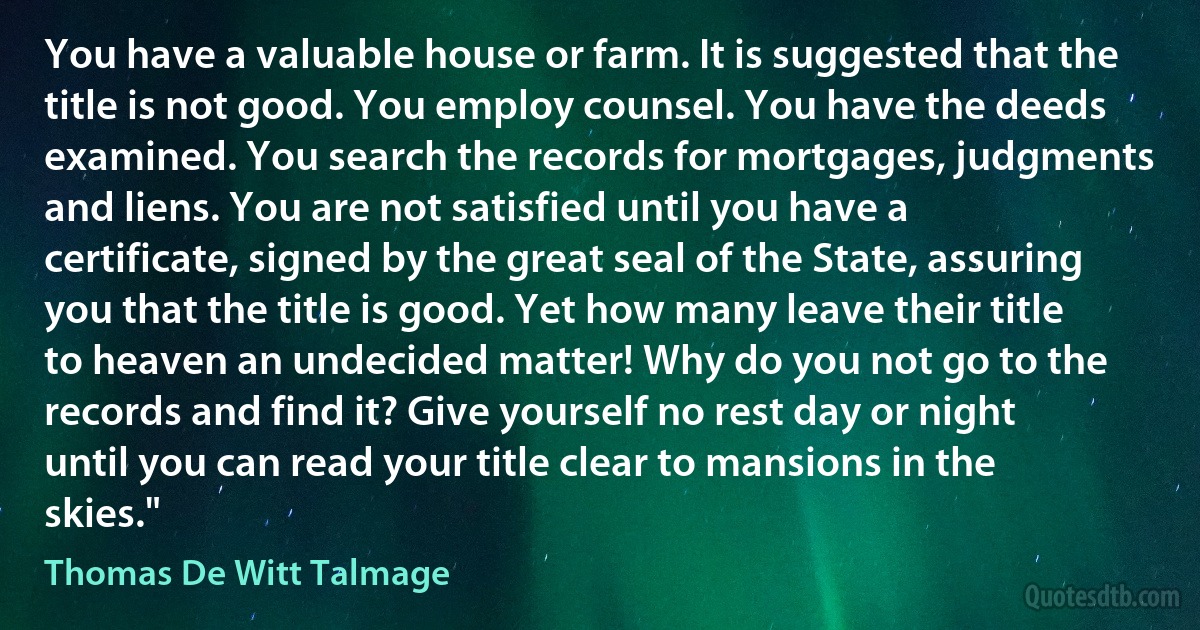 You have a valuable house or farm. It is suggested that the title is not good. You employ counsel. You have the deeds examined. You search the records for mortgages, judgments and liens. You are not satisfied until you have a certificate, signed by the great seal of the State, assuring you that the title is good. Yet how many leave their title to heaven an undecided matter! Why do you not go to the records and find it? Give yourself no rest day or night until you can read your title clear to mansions in the skies." (Thomas De Witt Talmage)