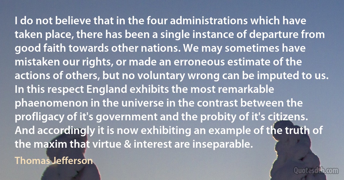 I do not believe that in the four administrations which have taken place, there has been a single instance of departure from good faith towards other nations. We may sometimes have mistaken our rights, or made an erroneous estimate of the actions of others, but no voluntary wrong can be imputed to us. In this respect England exhibits the most remarkable phaenomenon in the universe in the contrast between the profligacy of it's government and the probity of it's citizens. And accordingly it is now exhibiting an example of the truth of the maxim that virtue & interest are inseparable. (Thomas Jefferson)