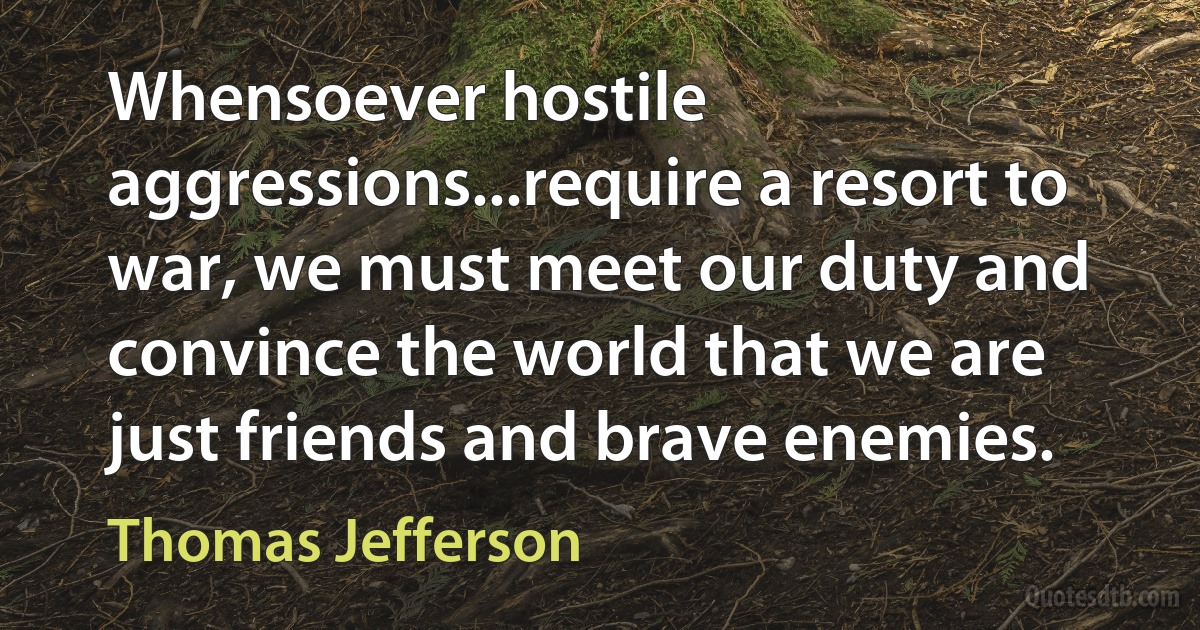 Whensoever hostile aggressions...require a resort to war, we must meet our duty and convince the world that we are just friends and brave enemies. (Thomas Jefferson)