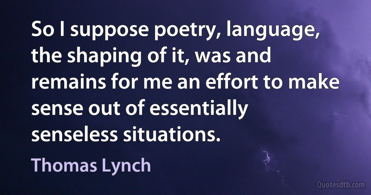 So I suppose poetry, language, the shaping of it, was and remains for me an effort to make sense out of essentially senseless situations. (Thomas Lynch)