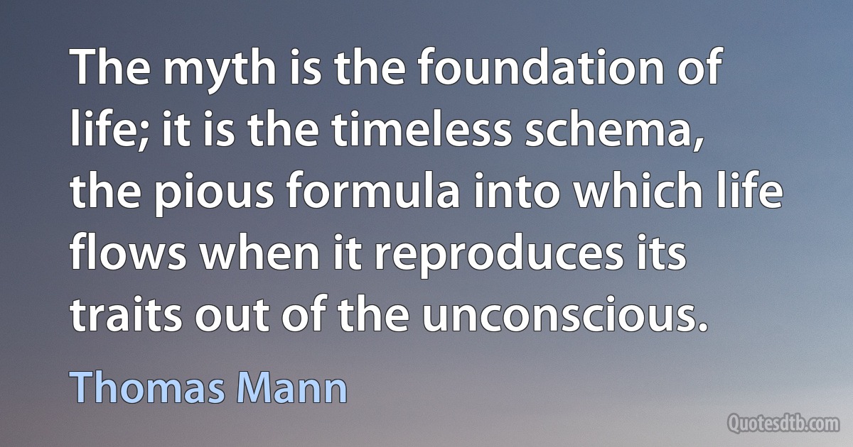 The myth is the foundation of life; it is the timeless schema, the pious formula into which life flows when it reproduces its traits out of the unconscious. (Thomas Mann)