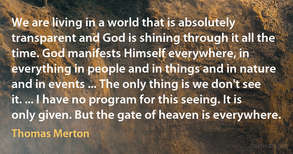 We are living in a world that is absolutely transparent and God is shining through it all the time. God manifests Himself everywhere, in everything in people and in things and in nature and in events ... The only thing is we don't see it. ... I have no program for this seeing. It is only given. But the gate of heaven is everywhere. (Thomas Merton)