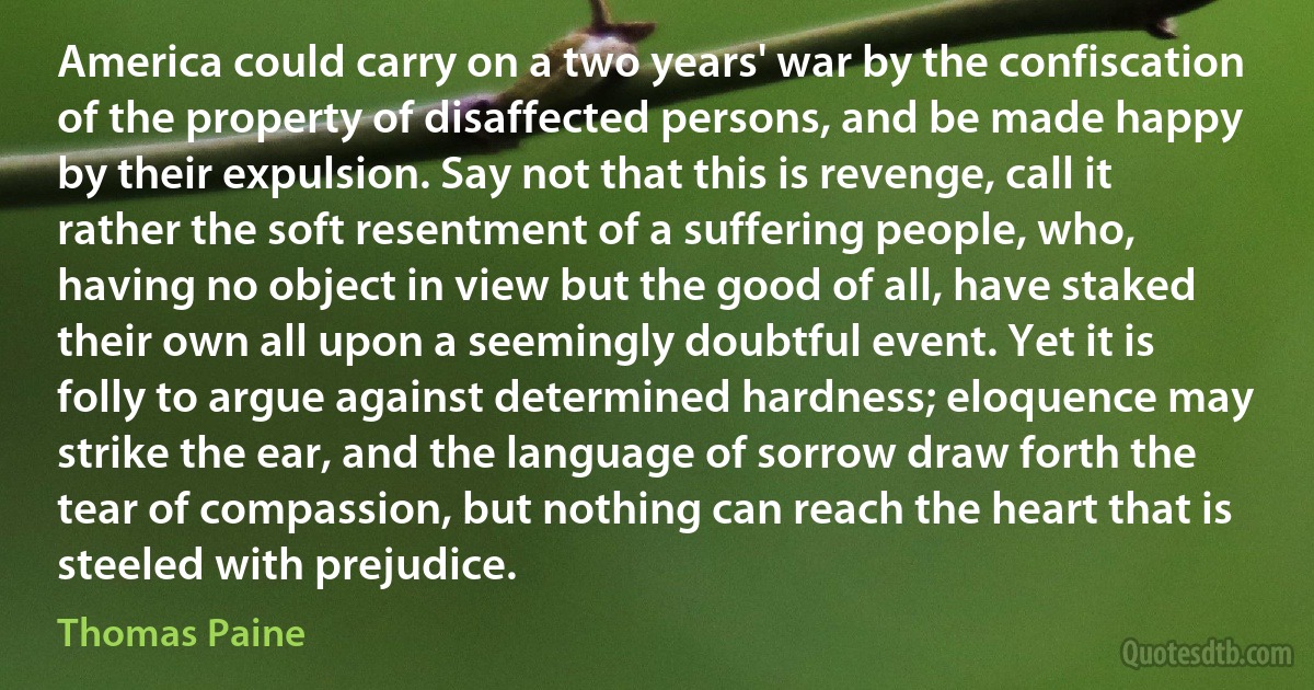 America could carry on a two years' war by the confiscation of the property of disaffected persons, and be made happy by their expulsion. Say not that this is revenge, call it rather the soft resentment of a suffering people, who, having no object in view but the good of all, have staked their own all upon a seemingly doubtful event. Yet it is folly to argue against determined hardness; eloquence may strike the ear, and the language of sorrow draw forth the tear of compassion, but nothing can reach the heart that is steeled with prejudice. (Thomas Paine)