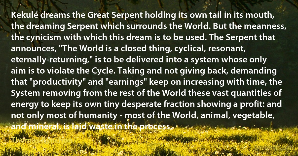 Kekulé dreams the Great Serpent holding its own tail in its mouth, the dreaming Serpent which surrounds the World. But the meanness, the cynicism with which this dream is to be used. The Serpent that announces, "The World is a closed thing, cyclical, resonant, eternally-returning," is to be delivered into a system whose only aim is to violate the Cycle. Taking and not giving back, demanding that "productivity" and "earnings" keep on increasing with time, the System removing from the rest of the World these vast quantities of energy to keep its own tiny desperate fraction showing a profit: and not only most of humanity - most of the World, animal, vegetable, and mineral, is laid waste in the process. (Thomas Pynchon)