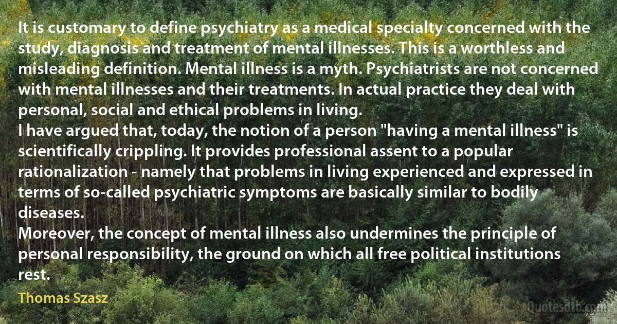 It is customary to define psychiatry as a medical specialty concerned with the study, diagnosis and treatment of mental illnesses. This is a worthless and misleading definition. Mental illness is a myth. Psychiatrists are not concerned with mental illnesses and their treatments. In actual practice they deal with personal, social and ethical problems in living.
I have argued that, today, the notion of a person "having a mental illness" is scientifically crippling. It provides professional assent to a popular rationalization - namely that problems in living experienced and expressed in terms of so-called psychiatric symptoms are basically similar to bodily diseases.
Moreover, the concept of mental illness also undermines the principle of personal responsibility, the ground on which all free political institutions rest. (Thomas Szasz)