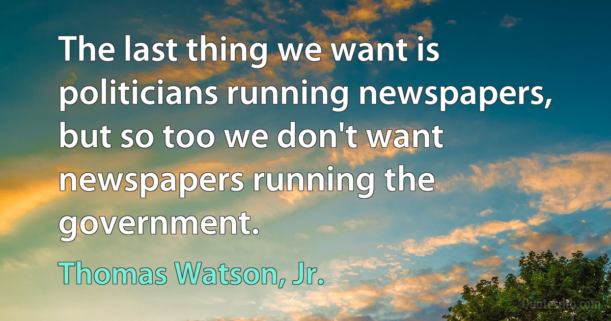 The last thing we want is politicians running newspapers, but so too we don't want newspapers running the government. (Thomas Watson, Jr.)