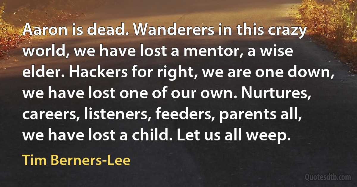 Aaron is dead. Wanderers in this crazy world, we have lost a mentor, a wise elder. Hackers for right, we are one down, we have lost one of our own. Nurtures, careers, listeners, feeders, parents all, we have lost a child. Let us all weep. (Tim Berners-Lee)