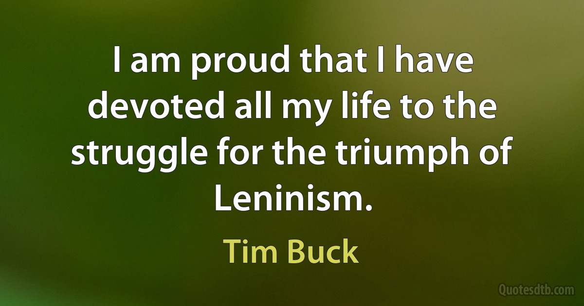 I am proud that I have devoted all my life to the struggle for the triumph of Leninism. (Tim Buck)