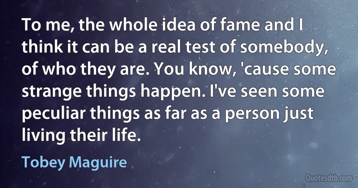 To me, the whole idea of fame and I think it can be a real test of somebody, of who they are. You know, 'cause some strange things happen. I've seen some peculiar things as far as a person just living their life. (Tobey Maguire)