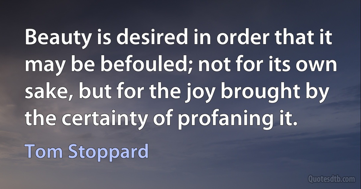 Beauty is desired in order that it may be befouled; not for its own sake, but for the joy brought by the certainty of profaning it. (Tom Stoppard)