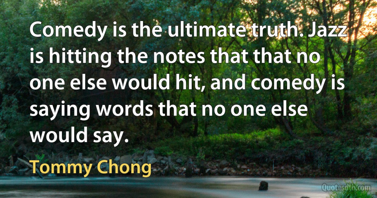 Comedy is the ultimate truth. Jazz is hitting the notes that that no one else would hit, and comedy is saying words that no one else would say. (Tommy Chong)