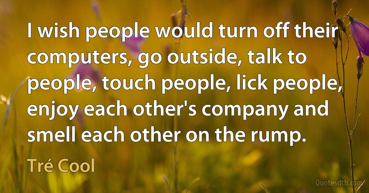 I wish people would turn off their computers, go outside, talk to people, touch people, lick people, enjoy each other's company and smell each other on the rump. (Tré Cool)