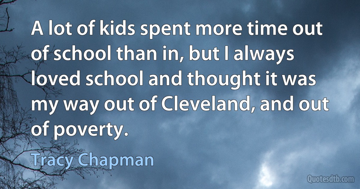 A lot of kids spent more time out of school than in, but I always loved school and thought it was my way out of Cleveland, and out of poverty. (Tracy Chapman)