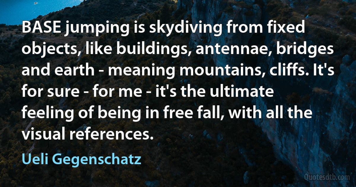 BASE jumping is skydiving from fixed objects, like buildings, antennae, bridges and earth - meaning mountains, cliffs. It's for sure - for me - it's the ultimate feeling of being in free fall, with all the visual references. (Ueli Gegenschatz)