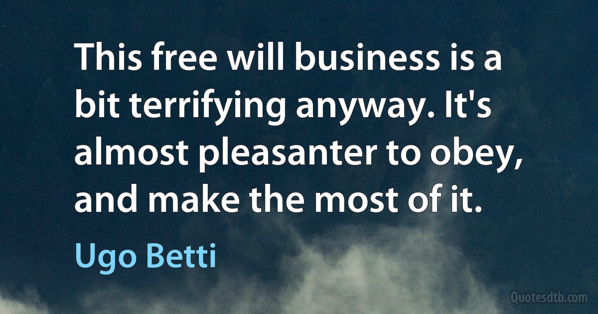 This free will business is a bit terrifying anyway. It's almost pleasanter to obey, and make the most of it. (Ugo Betti)