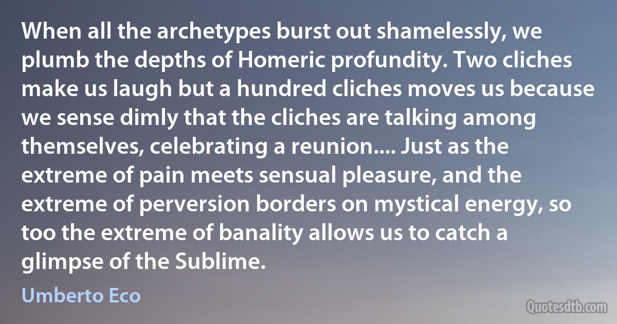 When all the archetypes burst out shamelessly, we plumb the depths of Homeric profundity. Two cliches make us laugh but a hundred cliches moves us because we sense dimly that the cliches are talking among themselves, celebrating a reunion.... Just as the extreme of pain meets sensual pleasure, and the extreme of perversion borders on mystical energy, so too the extreme of banality allows us to catch a glimpse of the Sublime. (Umberto Eco)