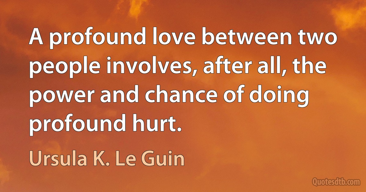 A profound love between two people involves, after all, the power and chance of doing profound hurt. (Ursula K. Le Guin)