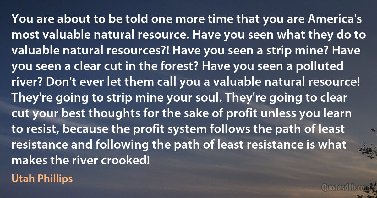 You are about to be told one more time that you are America's most valuable natural resource. Have you seen what they do to valuable natural resources?! Have you seen a strip mine? Have you seen a clear cut in the forest? Have you seen a polluted river? Don't ever let them call you a valuable natural resource! They're going to strip mine your soul. They're going to clear cut your best thoughts for the sake of profit unless you learn to resist, because the profit system follows the path of least resistance and following the path of least resistance is what makes the river crooked! (Utah Phillips)