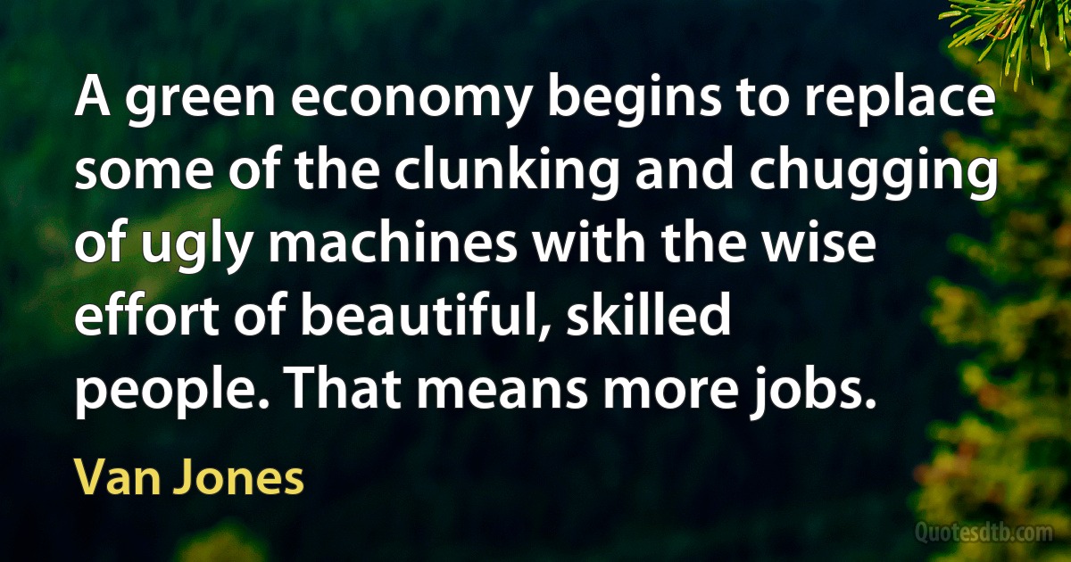 A green economy begins to replace some of the clunking and chugging of ugly machines with the wise effort of beautiful, skilled people. That means more jobs. (Van Jones)