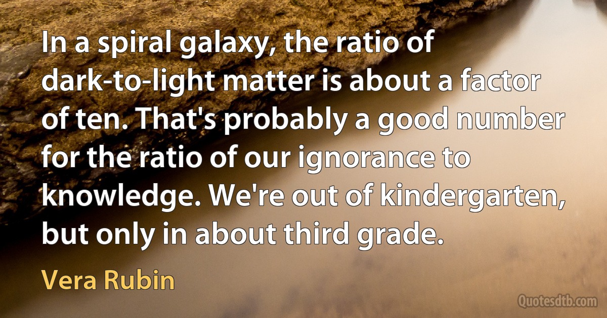 In a spiral galaxy, the ratio of dark-to-light matter is about a factor of ten. That's probably a good number for the ratio of our ignorance to knowledge. We're out of kindergarten, but only in about third grade. (Vera Rubin)