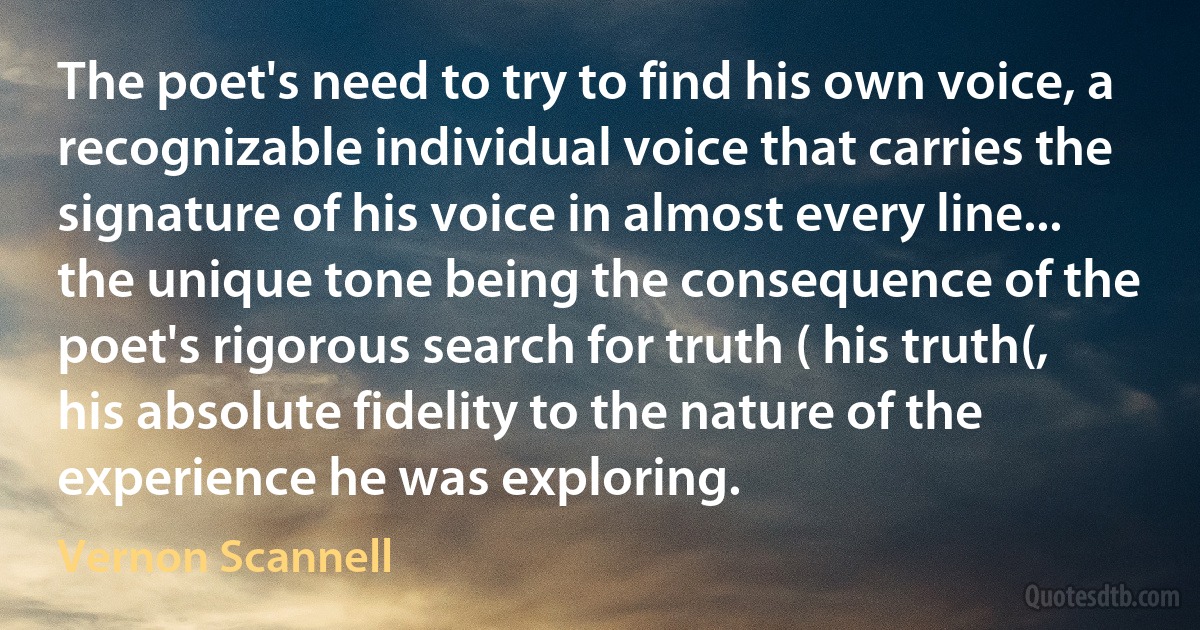 The poet's need to try to find his own voice, a recognizable individual voice that carries the signature of his voice in almost every line... the unique tone being the consequence of the poet's rigorous search for truth ( his truth(, his absolute fidelity to the nature of the experience he was exploring. (Vernon Scannell)