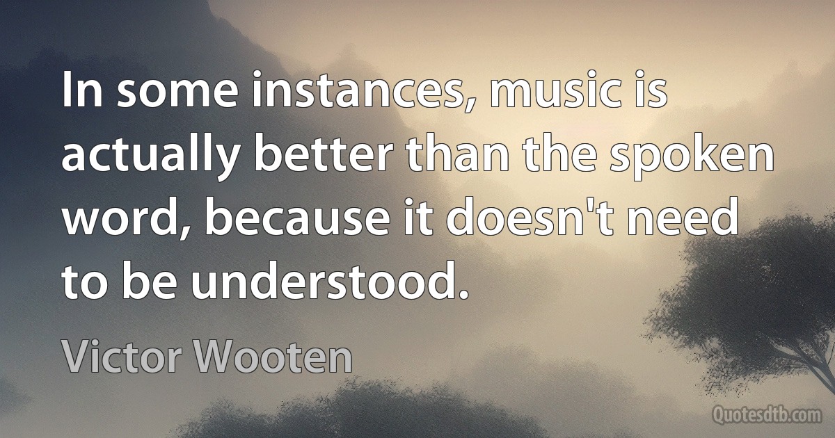 In some instances, music is actually better than the spoken word, because it doesn't need to be understood. (Victor Wooten)