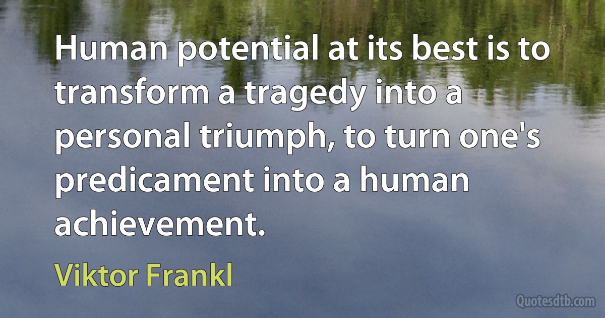 Human potential at its best is to transform a tragedy into a personal triumph, to turn one's predicament into a human achievement. (Viktor Frankl)