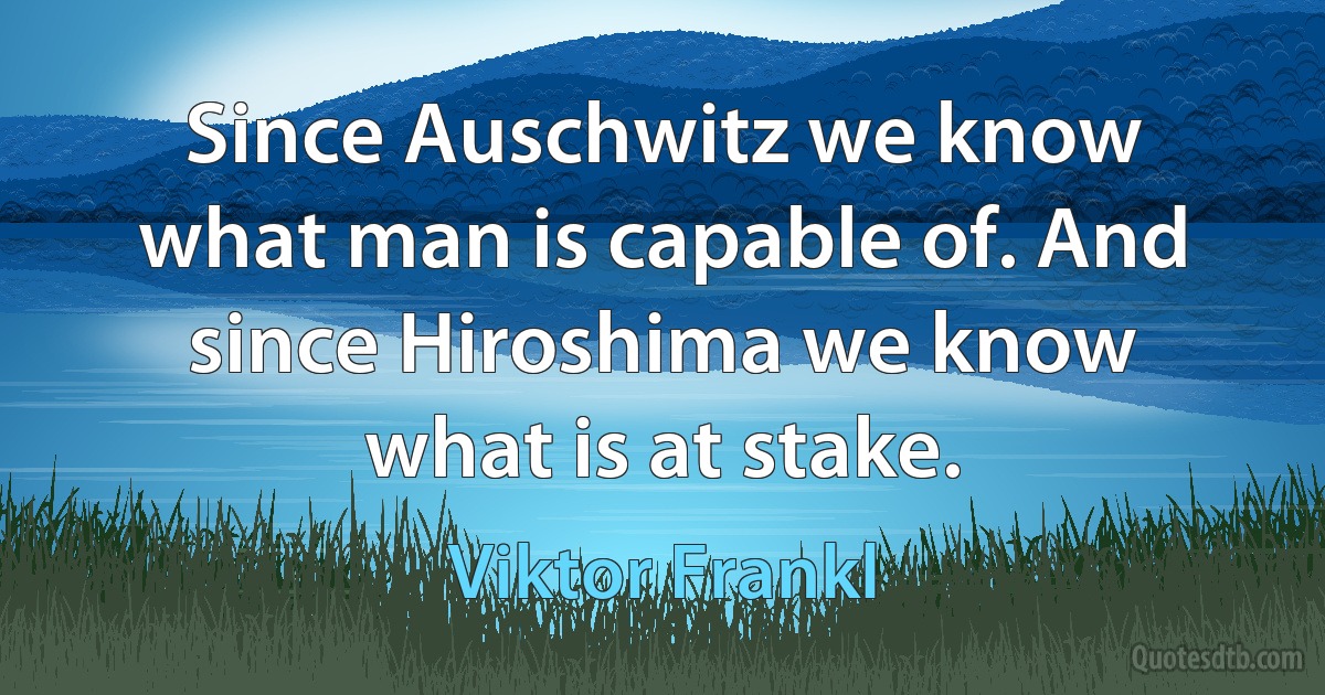 Since Auschwitz we know what man is capable of. And since Hiroshima we know what is at stake. (Viktor Frankl)