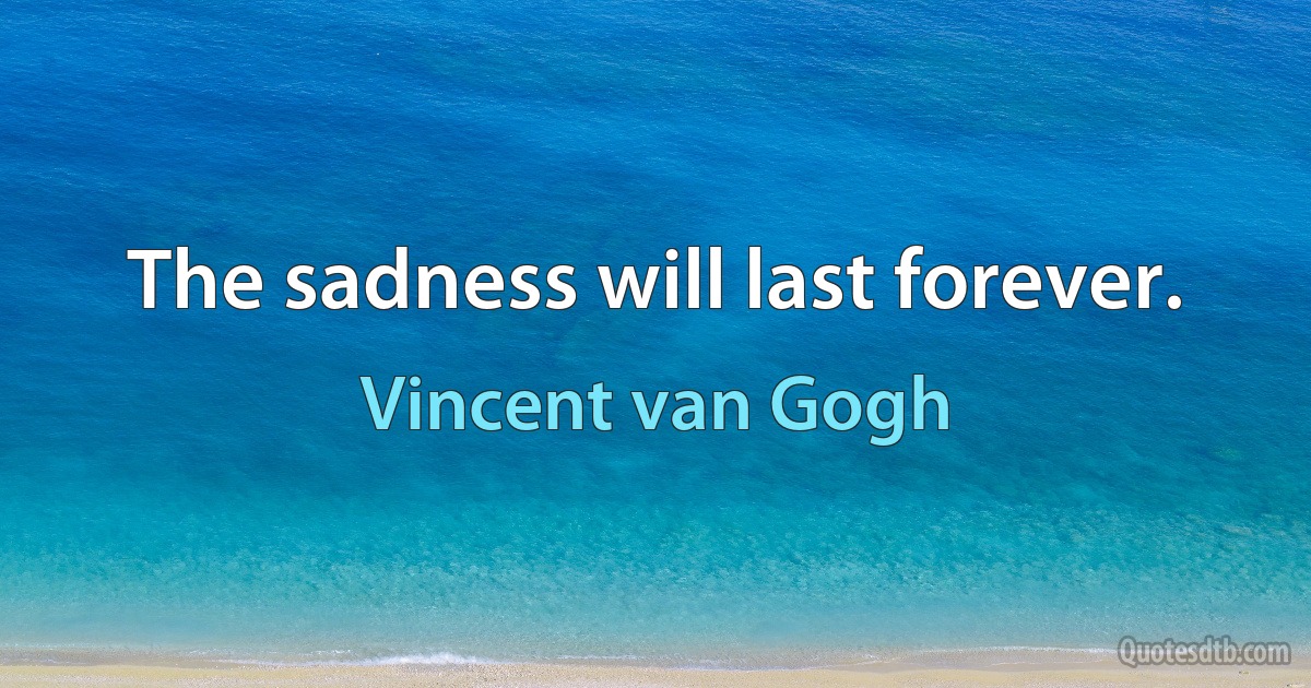 The sadness will last forever. (Vincent van Gogh)