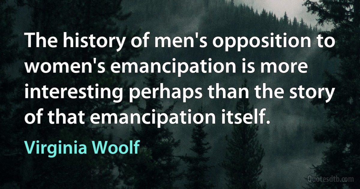 The history of men's opposition to women's emancipation is more interesting perhaps than the story of that emancipation itself. (Virginia Woolf)