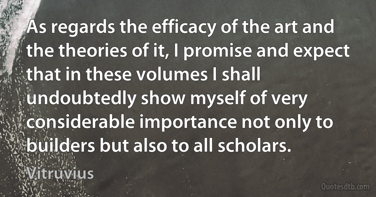 As regards the efficacy of the art and the theories of it, I promise and expect that in these volumes I shall undoubtedly show myself of very considerable importance not only to builders but also to all scholars. (Vitruvius)