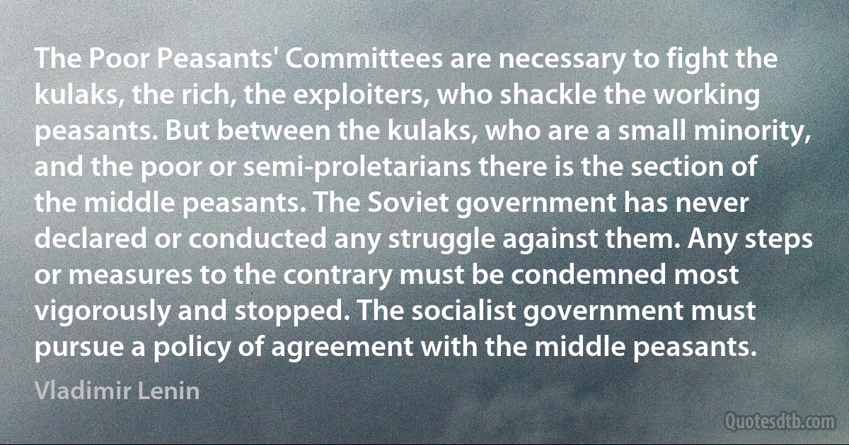 The Poor Peasants' Committees are necessary to fight the kulaks, the rich, the exploiters, who shackle the working peasants. But between the kulaks, who are a small minority, and the poor or semi-proletarians there is the section of the middle peasants. The Soviet government has never declared or conducted any struggle against them. Any steps or measures to the contrary must be condemned most vigorously and stopped. The socialist government must pursue a policy of agreement with the middle peasants. (Vladimir Lenin)